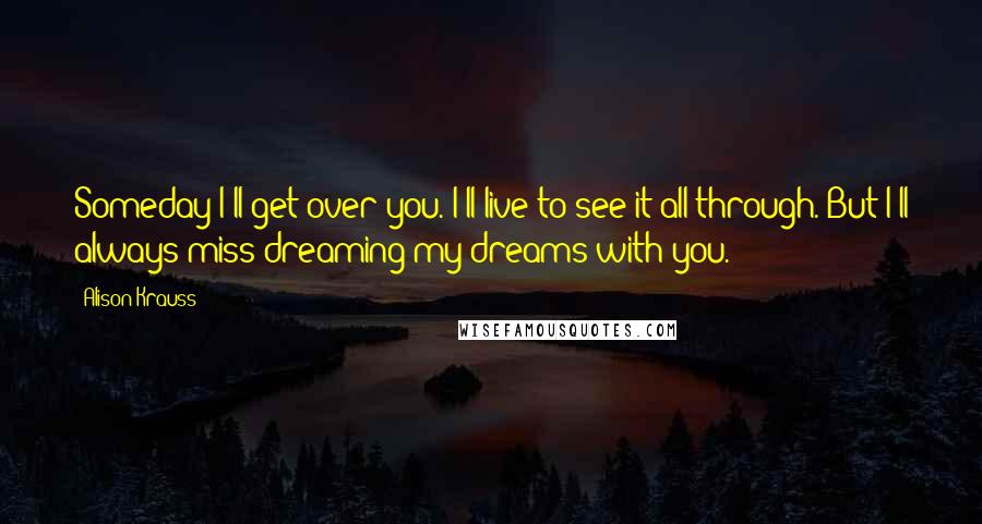 Alison Krauss Quotes: Someday I'll get over you. I'll live to see it all through. But I'll always miss dreaming my dreams with you.