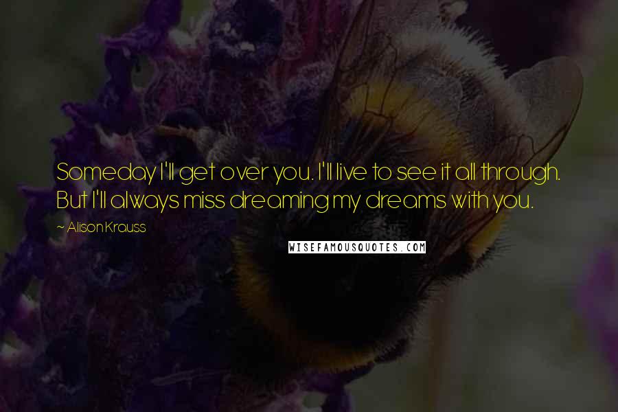 Alison Krauss Quotes: Someday I'll get over you. I'll live to see it all through. But I'll always miss dreaming my dreams with you.