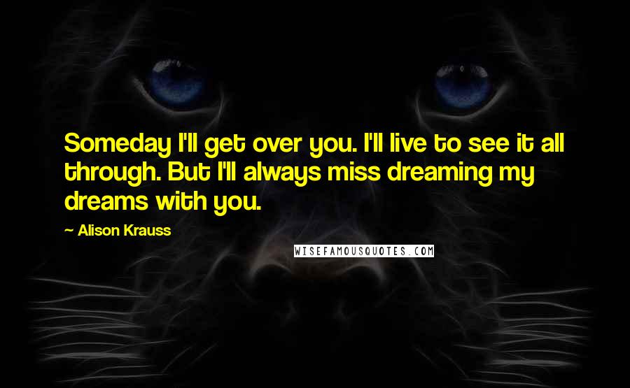 Alison Krauss Quotes: Someday I'll get over you. I'll live to see it all through. But I'll always miss dreaming my dreams with you.