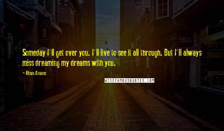 Alison Krauss Quotes: Someday I'll get over you. I'll live to see it all through. But I'll always miss dreaming my dreams with you.