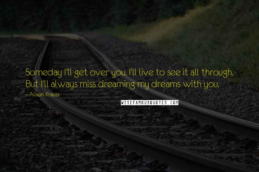 Alison Krauss Quotes: Someday I'll get over you. I'll live to see it all through. But I'll always miss dreaming my dreams with you.