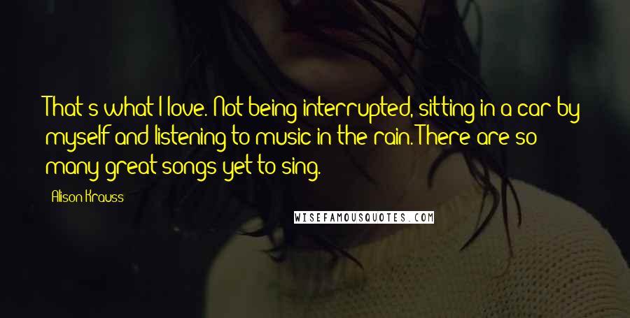 Alison Krauss Quotes: That's what I love. Not being interrupted, sitting in a car by myself and listening to music in the rain. There are so many great songs yet to sing.