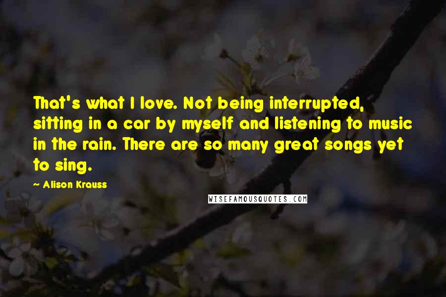 Alison Krauss Quotes: That's what I love. Not being interrupted, sitting in a car by myself and listening to music in the rain. There are so many great songs yet to sing.