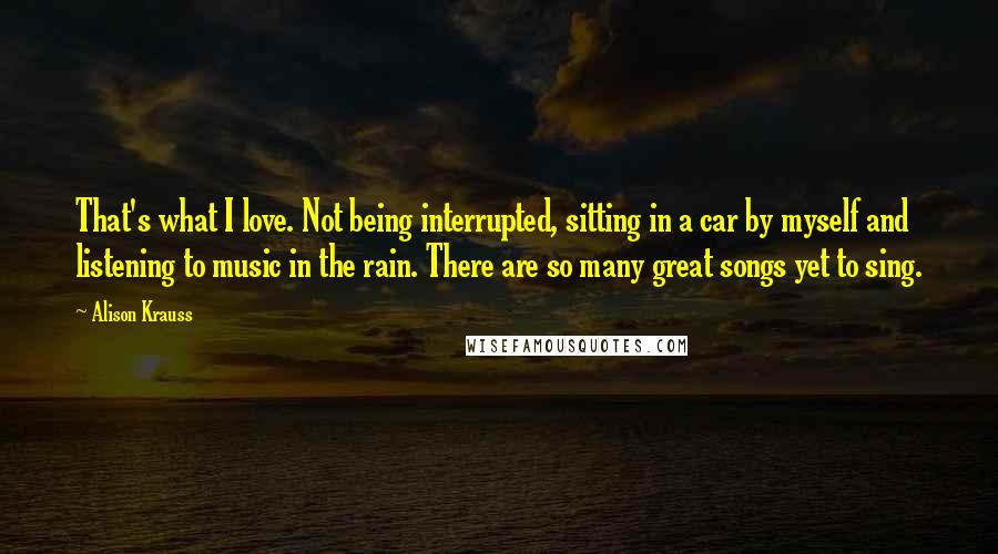 Alison Krauss Quotes: That's what I love. Not being interrupted, sitting in a car by myself and listening to music in the rain. There are so many great songs yet to sing.