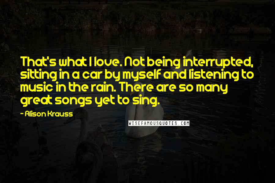 Alison Krauss Quotes: That's what I love. Not being interrupted, sitting in a car by myself and listening to music in the rain. There are so many great songs yet to sing.