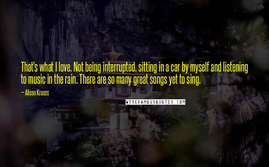 Alison Krauss Quotes: That's what I love. Not being interrupted, sitting in a car by myself and listening to music in the rain. There are so many great songs yet to sing.