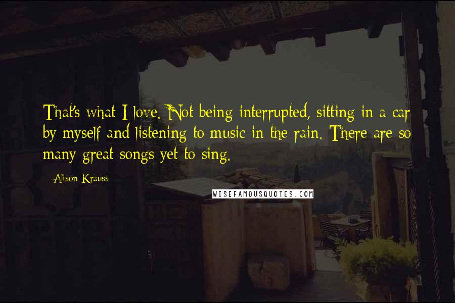 Alison Krauss Quotes: That's what I love. Not being interrupted, sitting in a car by myself and listening to music in the rain. There are so many great songs yet to sing.