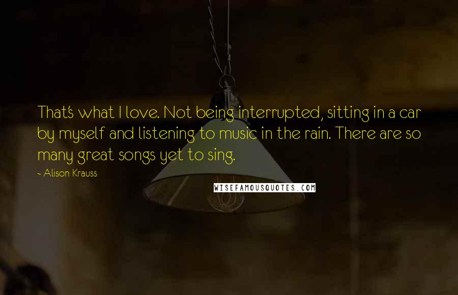 Alison Krauss Quotes: That's what I love. Not being interrupted, sitting in a car by myself and listening to music in the rain. There are so many great songs yet to sing.