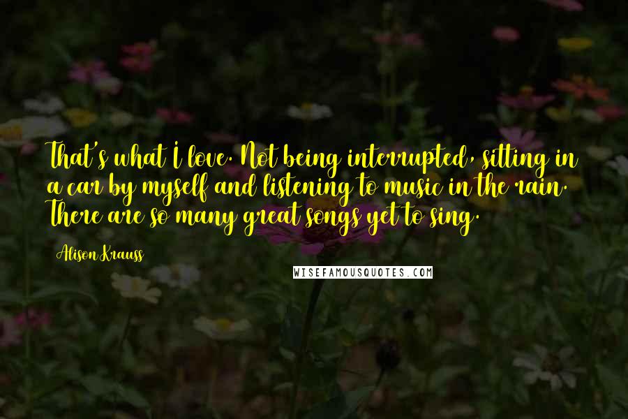 Alison Krauss Quotes: That's what I love. Not being interrupted, sitting in a car by myself and listening to music in the rain. There are so many great songs yet to sing.