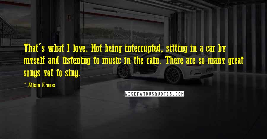 Alison Krauss Quotes: That's what I love. Not being interrupted, sitting in a car by myself and listening to music in the rain. There are so many great songs yet to sing.