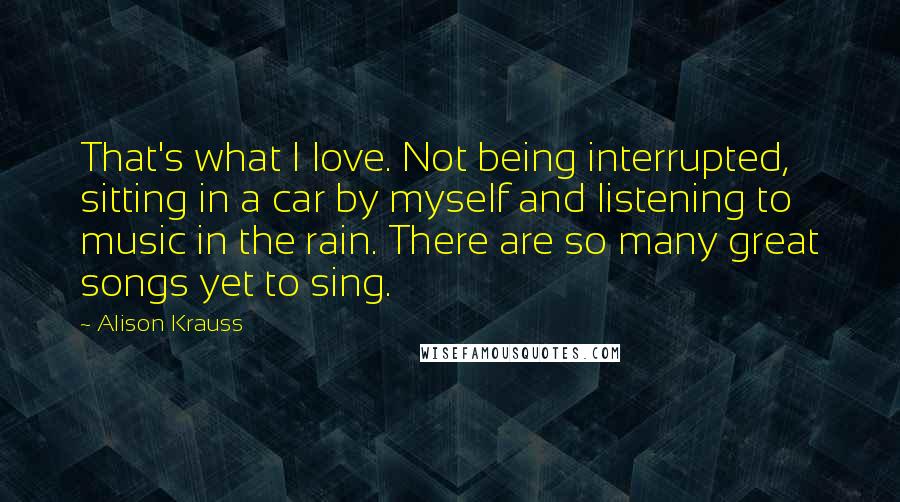 Alison Krauss Quotes: That's what I love. Not being interrupted, sitting in a car by myself and listening to music in the rain. There are so many great songs yet to sing.