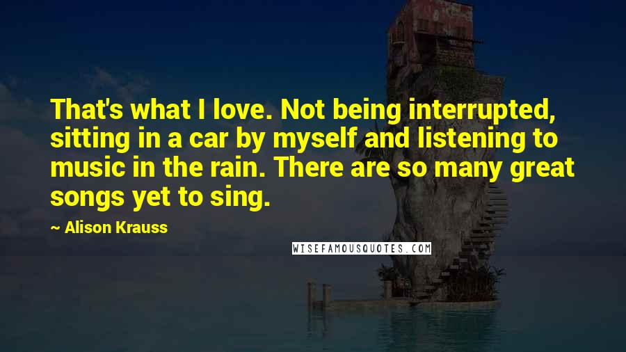 Alison Krauss Quotes: That's what I love. Not being interrupted, sitting in a car by myself and listening to music in the rain. There are so many great songs yet to sing.