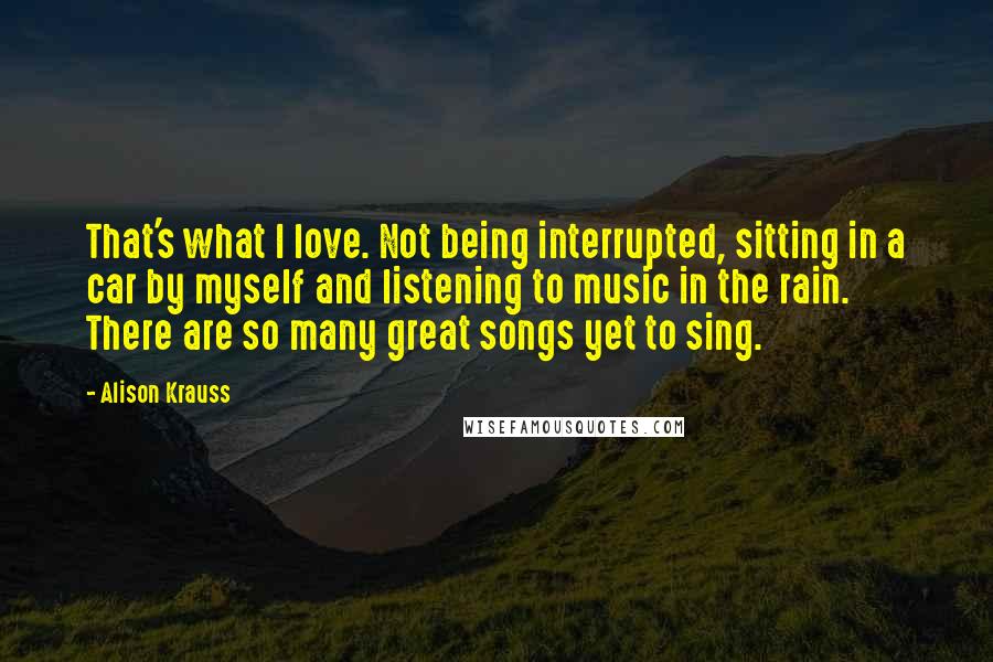 Alison Krauss Quotes: That's what I love. Not being interrupted, sitting in a car by myself and listening to music in the rain. There are so many great songs yet to sing.