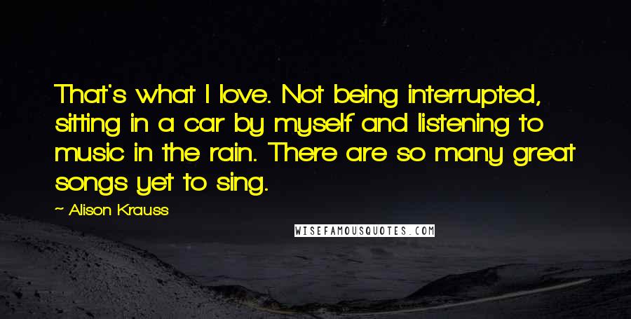 Alison Krauss Quotes: That's what I love. Not being interrupted, sitting in a car by myself and listening to music in the rain. There are so many great songs yet to sing.