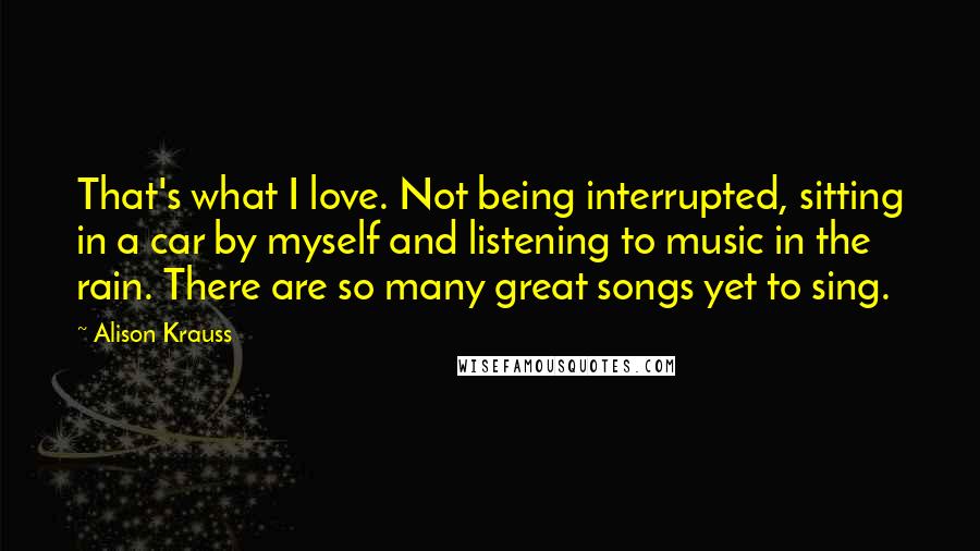 Alison Krauss Quotes: That's what I love. Not being interrupted, sitting in a car by myself and listening to music in the rain. There are so many great songs yet to sing.