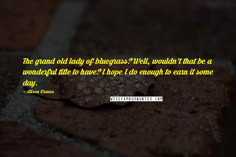 Alison Krauss Quotes: The grand old lady of bluegrass? Well, wouldn't that be a wonderful title to have? I hope I do enough to earn it some day.