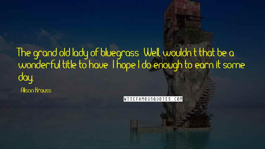 Alison Krauss Quotes: The grand old lady of bluegrass? Well, wouldn't that be a wonderful title to have? I hope I do enough to earn it some day.