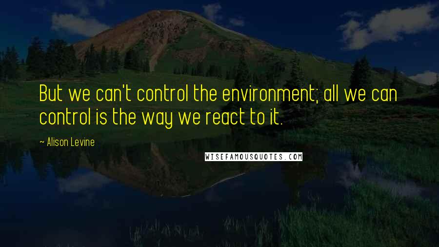 Alison Levine Quotes: But we can't control the environment; all we can control is the way we react to it.