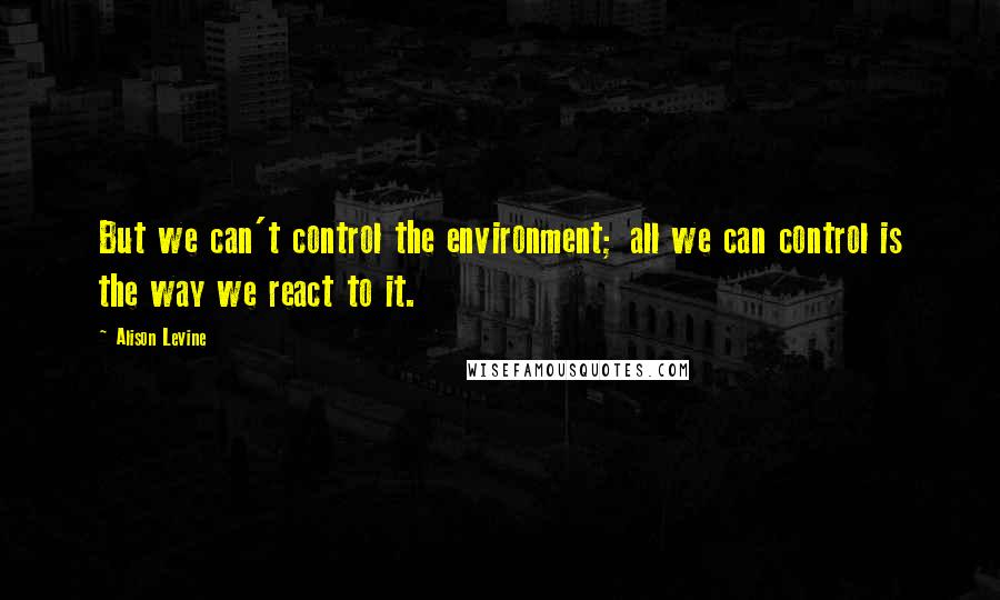 Alison Levine Quotes: But we can't control the environment; all we can control is the way we react to it.