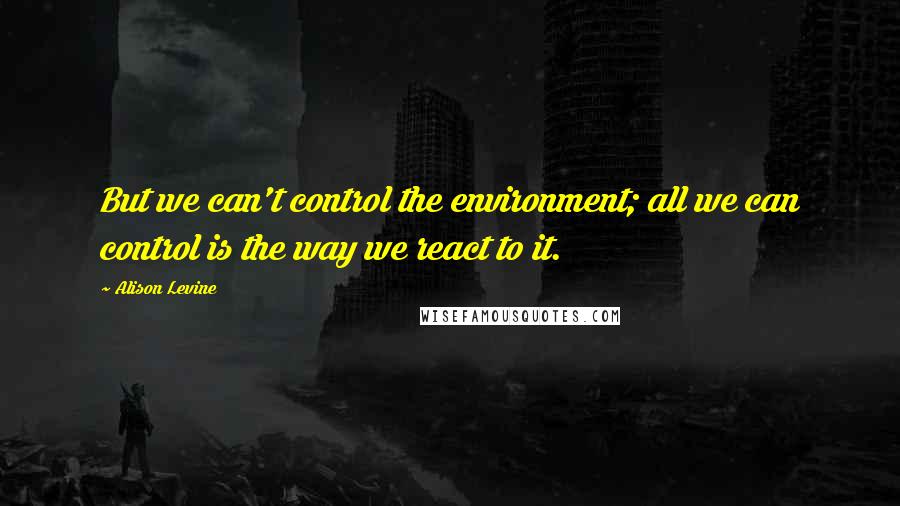 Alison Levine Quotes: But we can't control the environment; all we can control is the way we react to it.