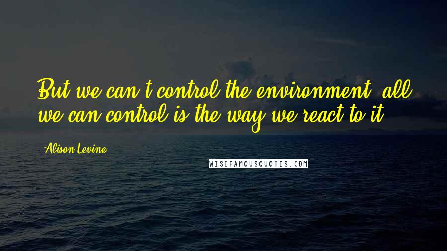 Alison Levine Quotes: But we can't control the environment; all we can control is the way we react to it.