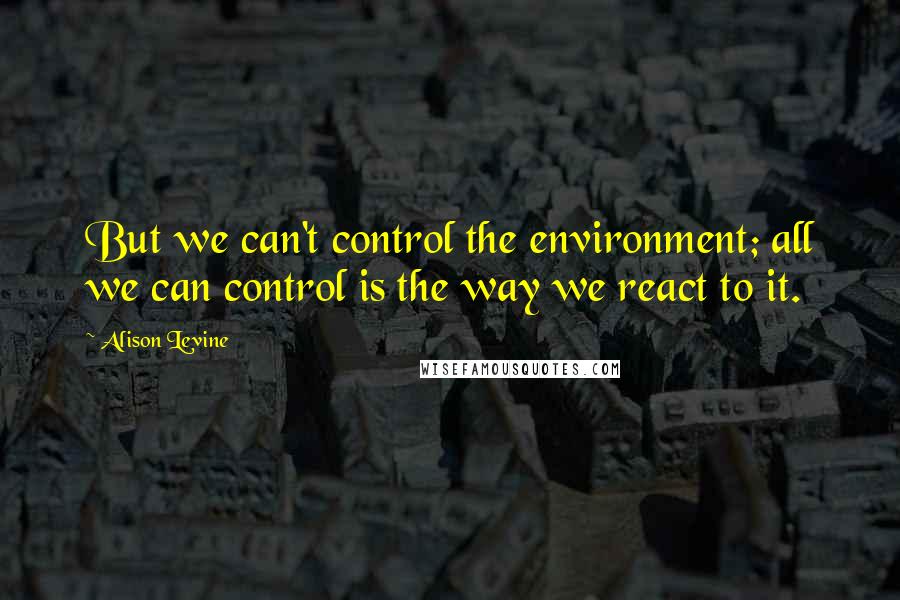 Alison Levine Quotes: But we can't control the environment; all we can control is the way we react to it.