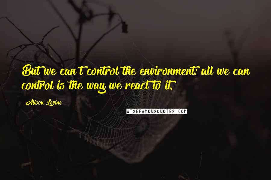 Alison Levine Quotes: But we can't control the environment; all we can control is the way we react to it.