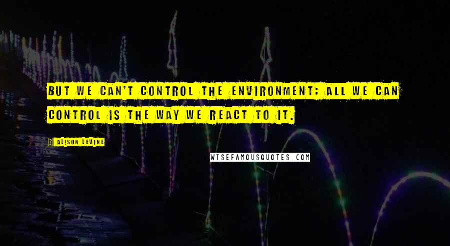 Alison Levine Quotes: But we can't control the environment; all we can control is the way we react to it.