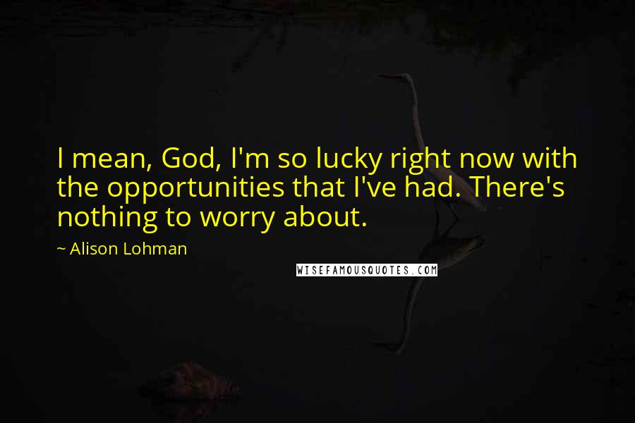 Alison Lohman Quotes: I mean, God, I'm so lucky right now with the opportunities that I've had. There's nothing to worry about.