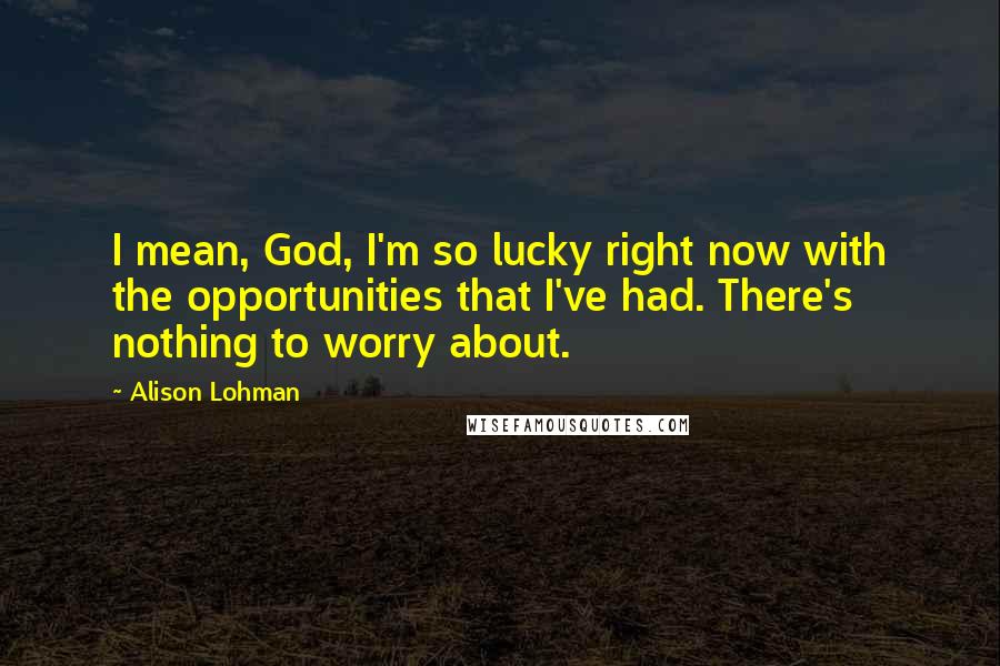 Alison Lohman Quotes: I mean, God, I'm so lucky right now with the opportunities that I've had. There's nothing to worry about.