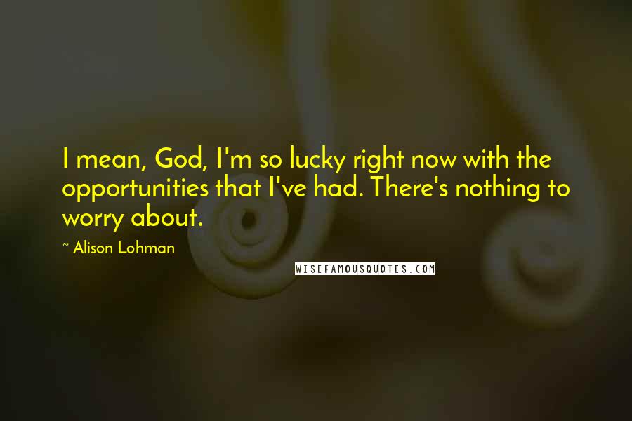 Alison Lohman Quotes: I mean, God, I'm so lucky right now with the opportunities that I've had. There's nothing to worry about.