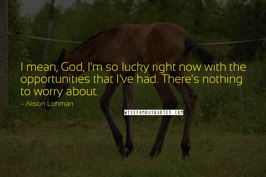 Alison Lohman Quotes: I mean, God, I'm so lucky right now with the opportunities that I've had. There's nothing to worry about.