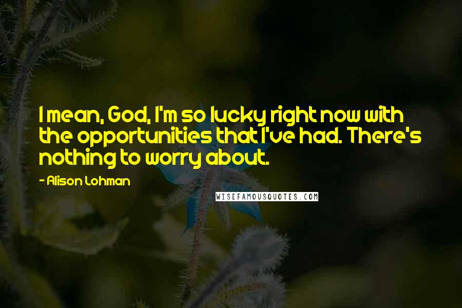 Alison Lohman Quotes: I mean, God, I'm so lucky right now with the opportunities that I've had. There's nothing to worry about.