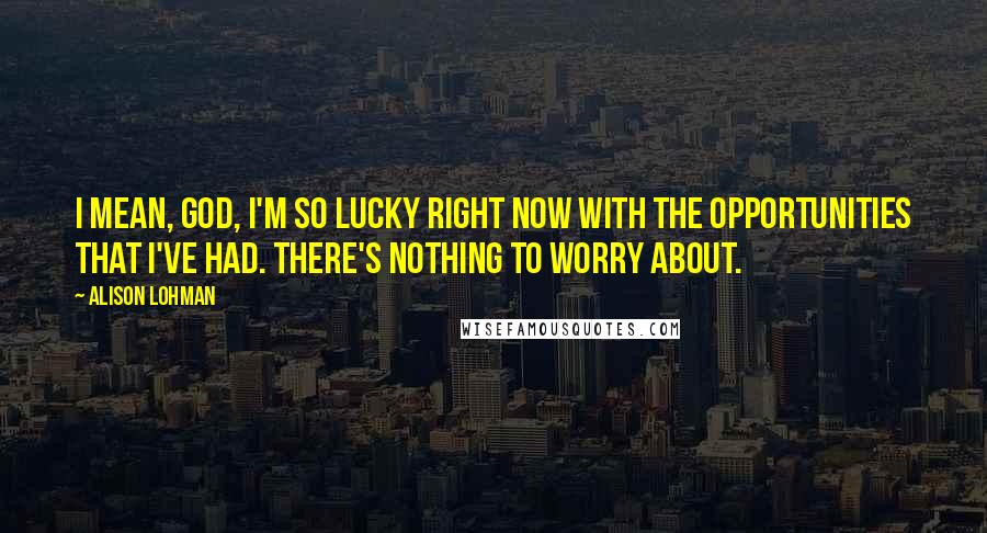 Alison Lohman Quotes: I mean, God, I'm so lucky right now with the opportunities that I've had. There's nothing to worry about.