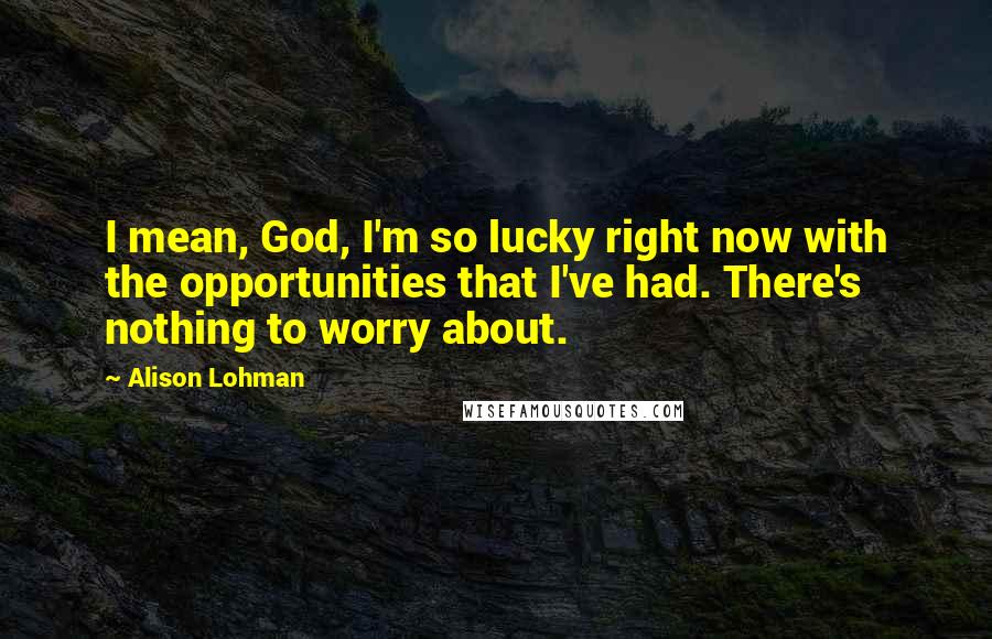 Alison Lohman Quotes: I mean, God, I'm so lucky right now with the opportunities that I've had. There's nothing to worry about.