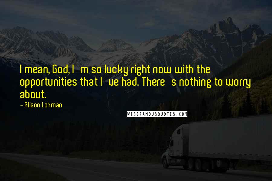 Alison Lohman Quotes: I mean, God, I'm so lucky right now with the opportunities that I've had. There's nothing to worry about.