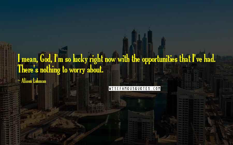 Alison Lohman Quotes: I mean, God, I'm so lucky right now with the opportunities that I've had. There's nothing to worry about.