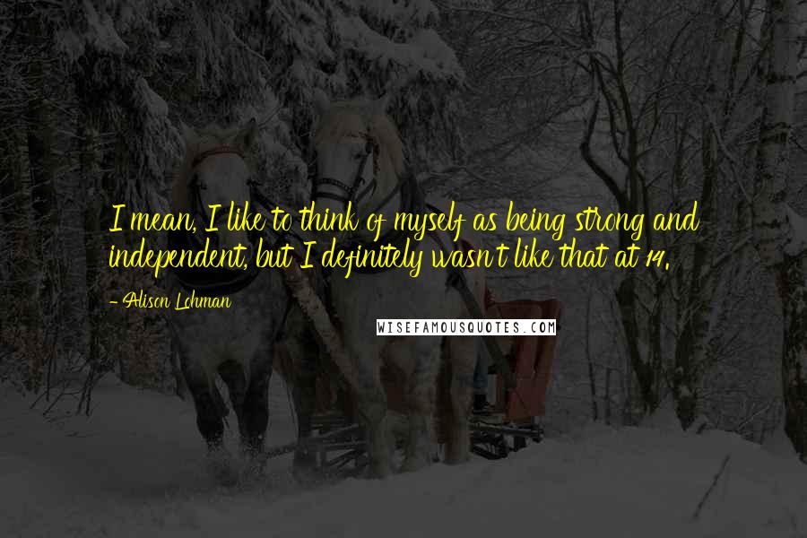 Alison Lohman Quotes: I mean, I like to think of myself as being strong and independent, but I definitely wasn't like that at 14.