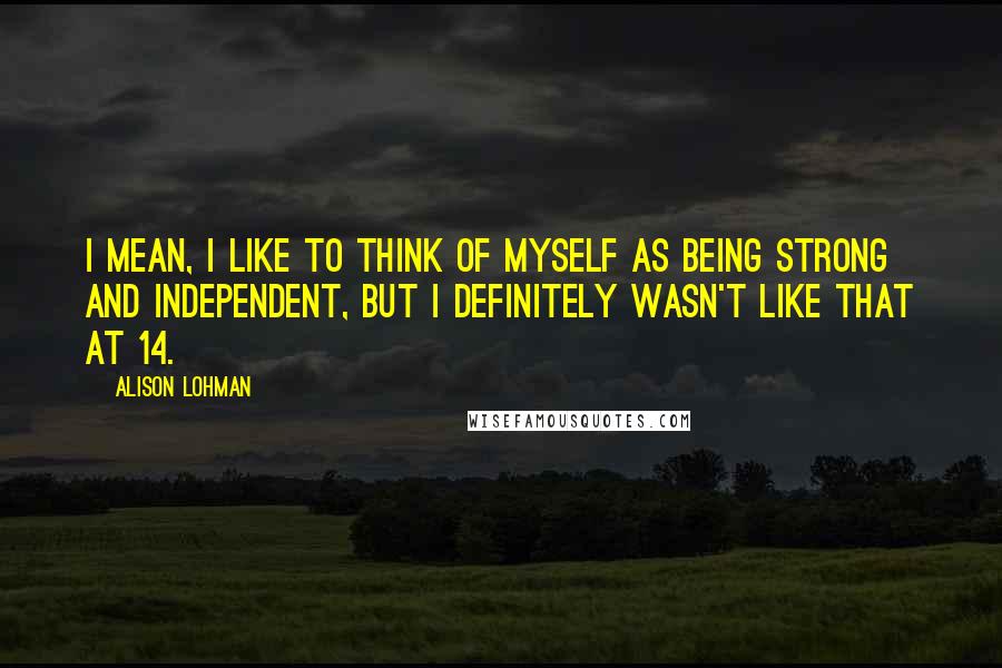 Alison Lohman Quotes: I mean, I like to think of myself as being strong and independent, but I definitely wasn't like that at 14.