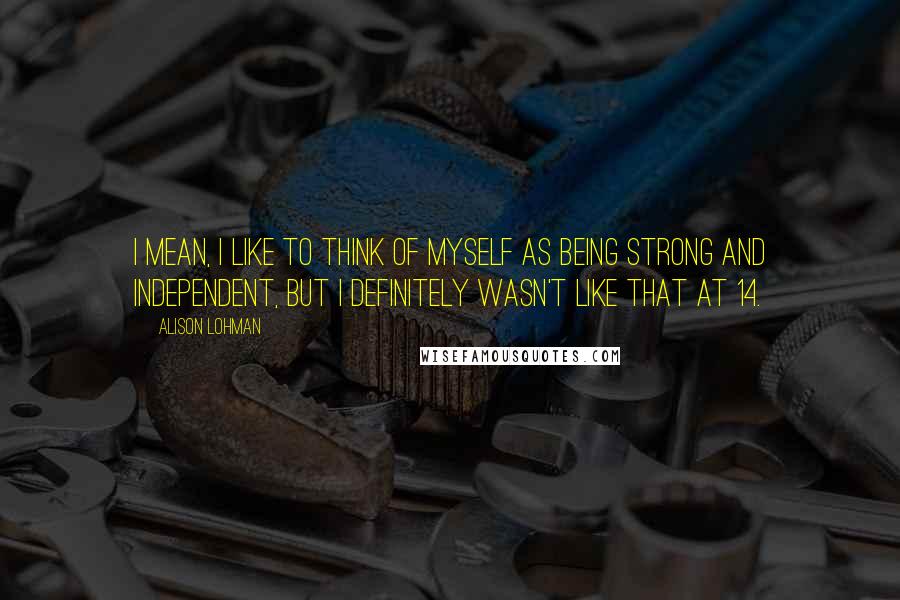 Alison Lohman Quotes: I mean, I like to think of myself as being strong and independent, but I definitely wasn't like that at 14.