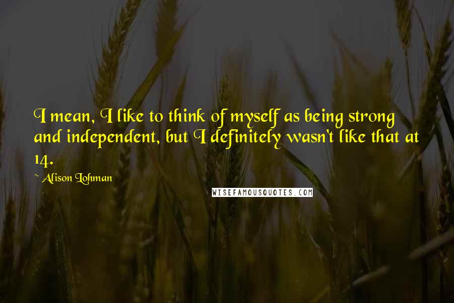 Alison Lohman Quotes: I mean, I like to think of myself as being strong and independent, but I definitely wasn't like that at 14.