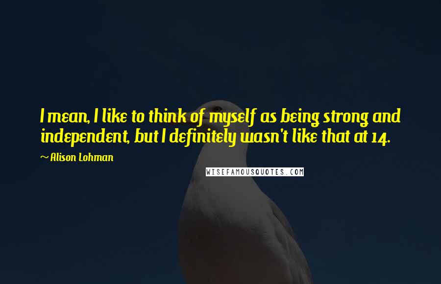 Alison Lohman Quotes: I mean, I like to think of myself as being strong and independent, but I definitely wasn't like that at 14.