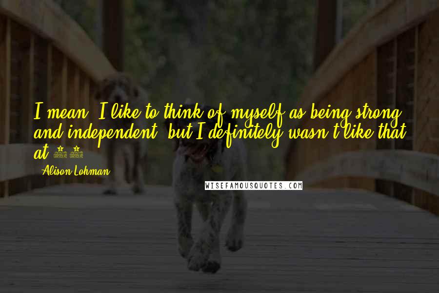 Alison Lohman Quotes: I mean, I like to think of myself as being strong and independent, but I definitely wasn't like that at 14.