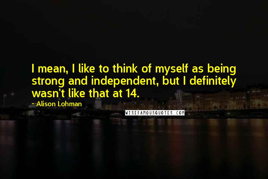 Alison Lohman Quotes: I mean, I like to think of myself as being strong and independent, but I definitely wasn't like that at 14.