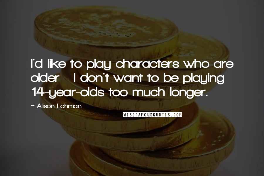 Alison Lohman Quotes: I'd like to play characters who are older - I don't want to be playing 14-year-olds too much longer.