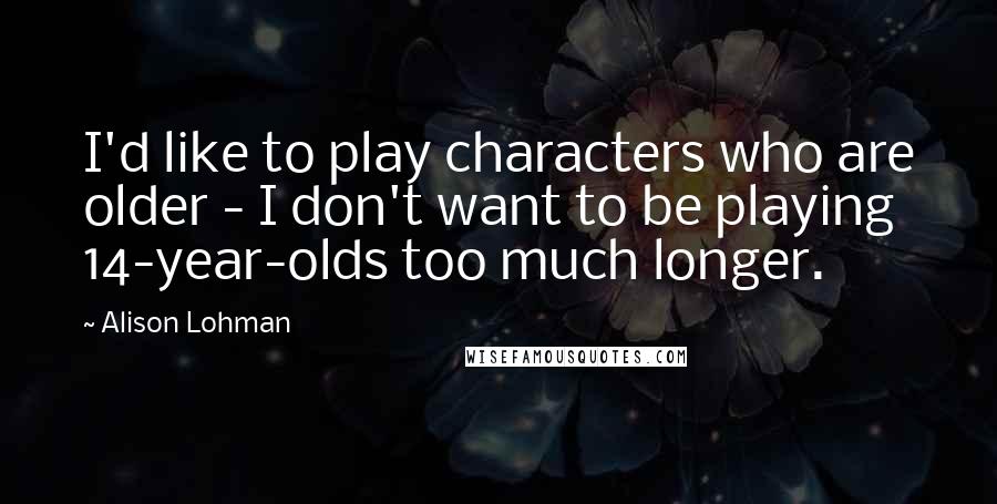 Alison Lohman Quotes: I'd like to play characters who are older - I don't want to be playing 14-year-olds too much longer.