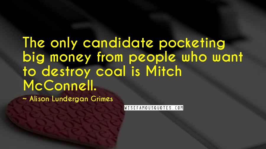 Alison Lundergan Grimes Quotes: The only candidate pocketing big money from people who want to destroy coal is Mitch McConnell.