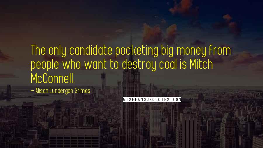 Alison Lundergan Grimes Quotes: The only candidate pocketing big money from people who want to destroy coal is Mitch McConnell.