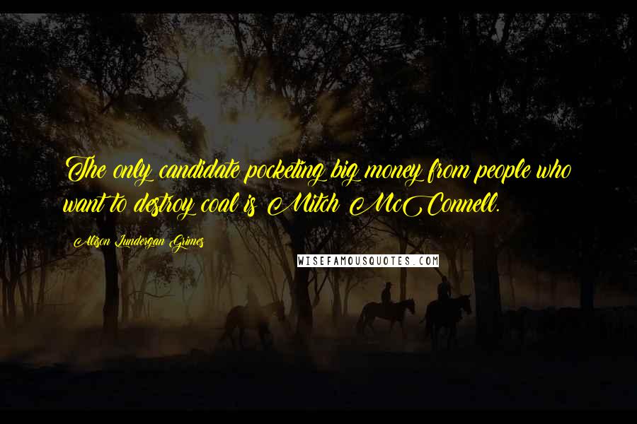 Alison Lundergan Grimes Quotes: The only candidate pocketing big money from people who want to destroy coal is Mitch McConnell.