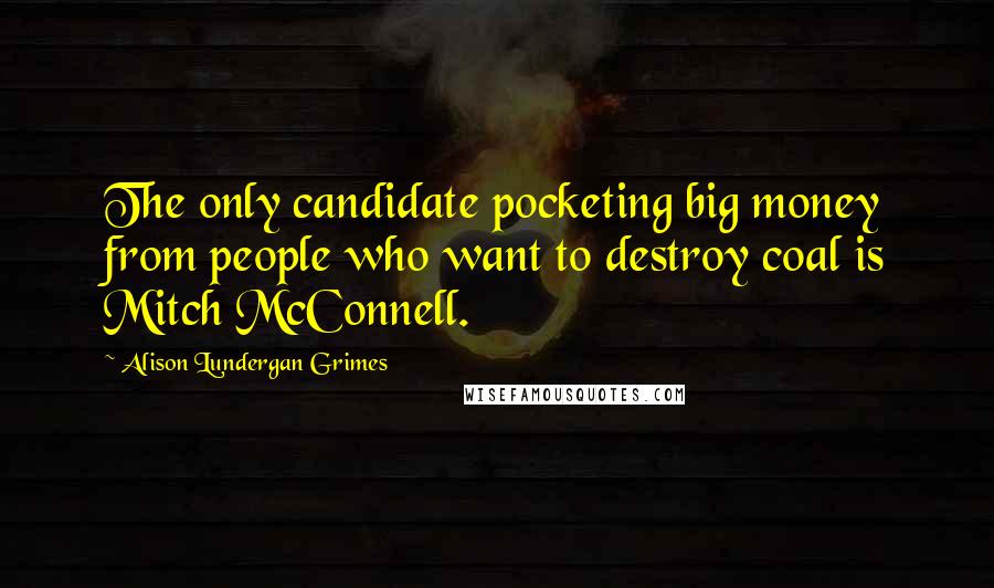 Alison Lundergan Grimes Quotes: The only candidate pocketing big money from people who want to destroy coal is Mitch McConnell.